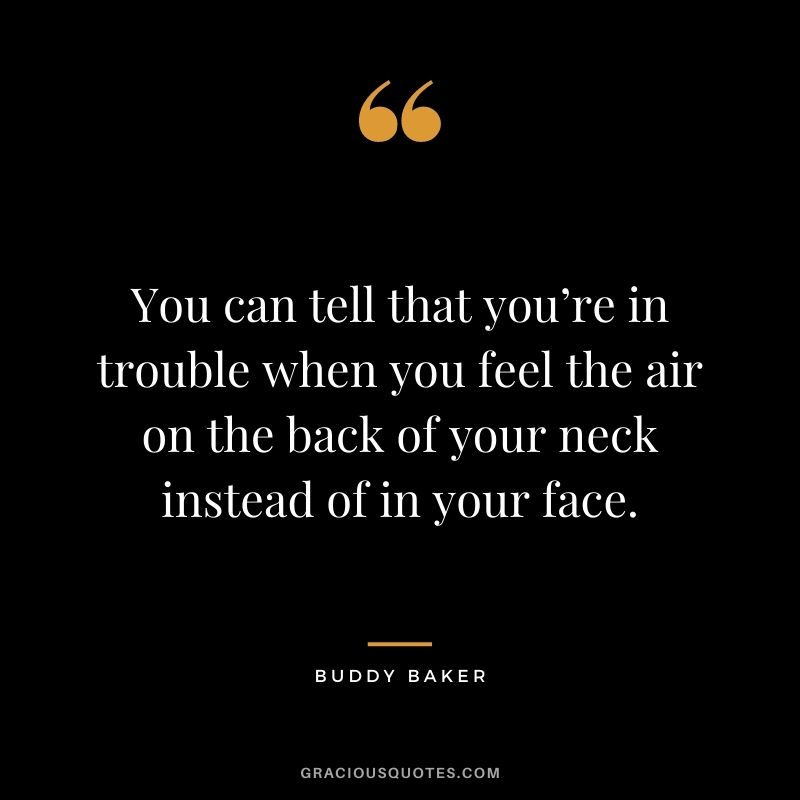 You can tell that you’re in trouble when you feel the air on the back of your neck instead of in your face. — Buddy Baker