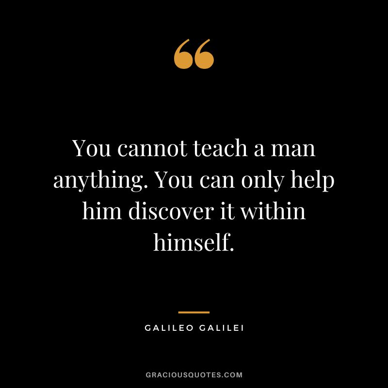 You cannot teach a man anything. You can only help him discover it within himself. - Galileo Galilei