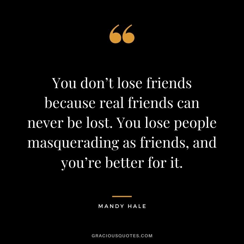 You don’t lose friends because real friends can never be lost. You lose people masquerading as friends, and you’re better for it. – Mandy Hale