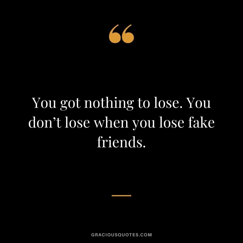 You got nothing to lose. You don’t lose when you lose fake friends.