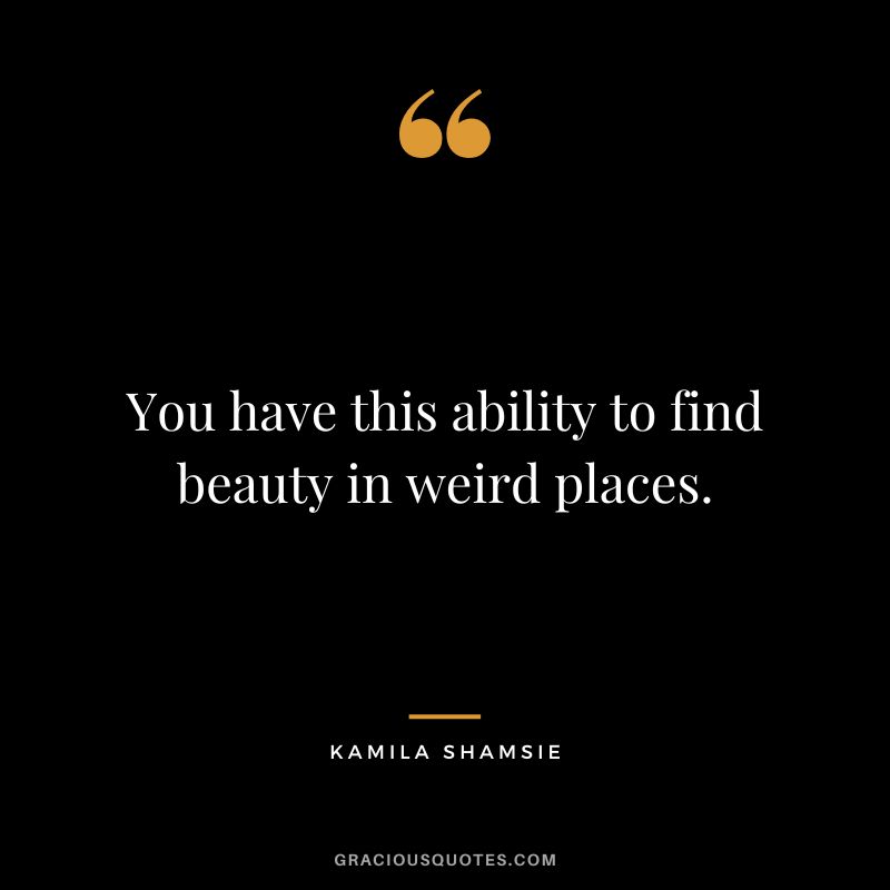 You have this ability to find beauty in weird places. - Kamila Shamsie