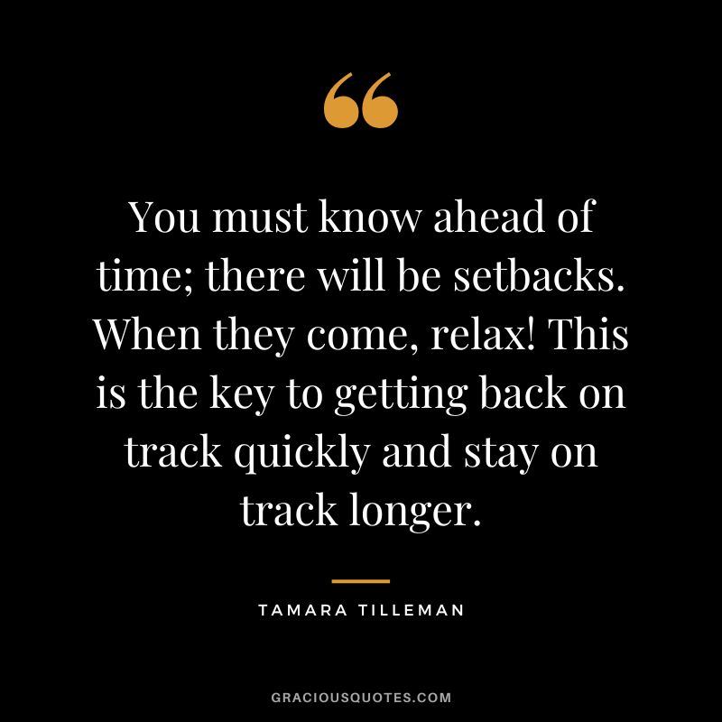You must know ahead of time; there will be setbacks. When they come, relax! This is the key to getting back on track quickly and stay on track longer. - Tamara Tilleman