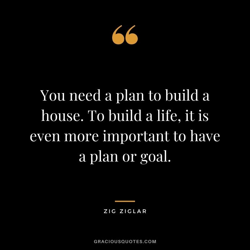 You need a plan to build a house. To build a life, it is even more important to have a plan or goal. - Zig Ziglar