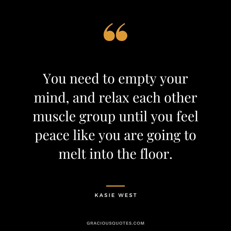 You need to empty your mind, and relax each other muscle group until you feel peace like you are going to melt into the floor. - Kasie West
