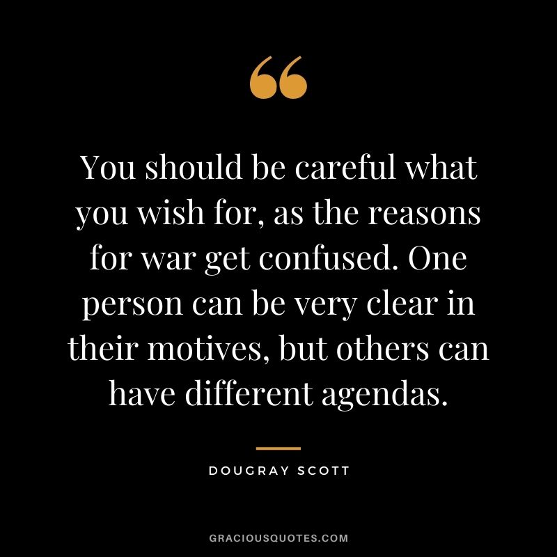 You should be careful what you wish for, as the reasons for war get confused. One person can be very clear in their motives, but others can have different agendas. - Dougray Scott