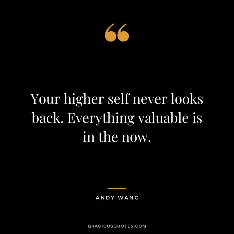 Your higher self never looks back. Everything valuable is in the now. - Andy Wang