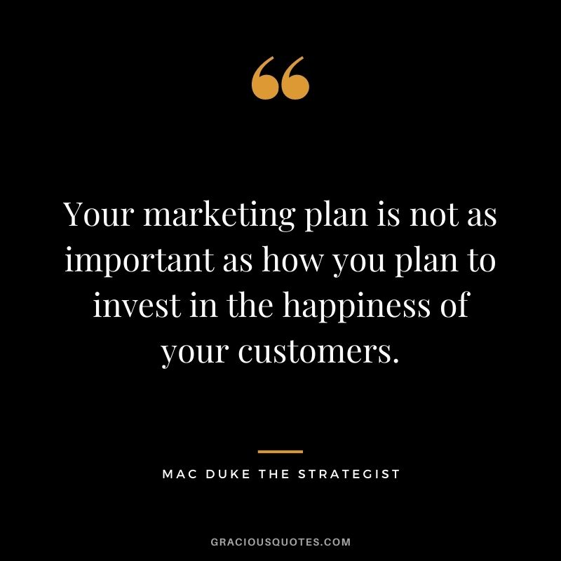 Your marketing plan is not as important as how you plan to invest in the happiness of your customers. - Mac Duke The Strategist