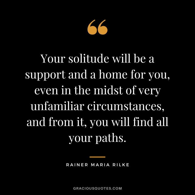 Your solitude will be a support and a home for you, even in the midst of very unfamiliar circumstances, and from it, you will find all your paths. – Rainer Maria Rilke