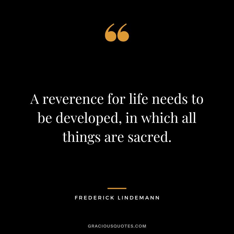 A reverence for life needs to be developed, in which all things are sacred. - Frederick Lindemann