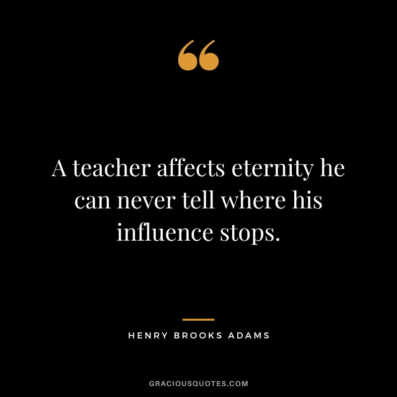 A teacher affects eternity he can never tell where his influence stops. - Henry Brooks Adams