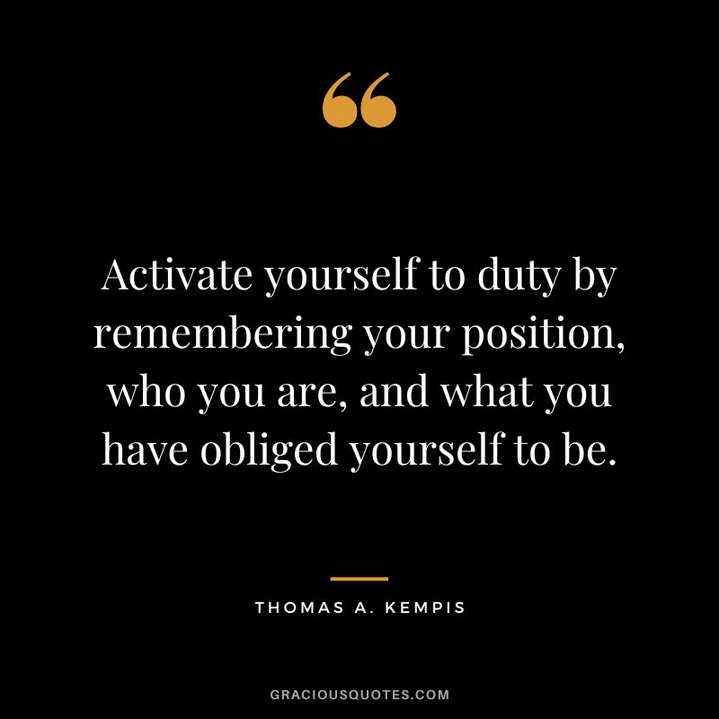 Activate yourself to duty by remembering your position, who you are, and what you have obliged yourself to be. - Thomas A. Kempis