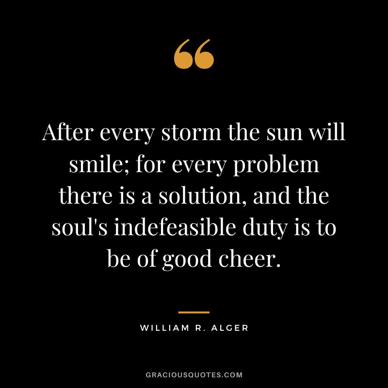 After every storm the sun will smile; for every problem there is a solution, and the soul's indefeasible duty is to be of good cheer. - William R. Alger