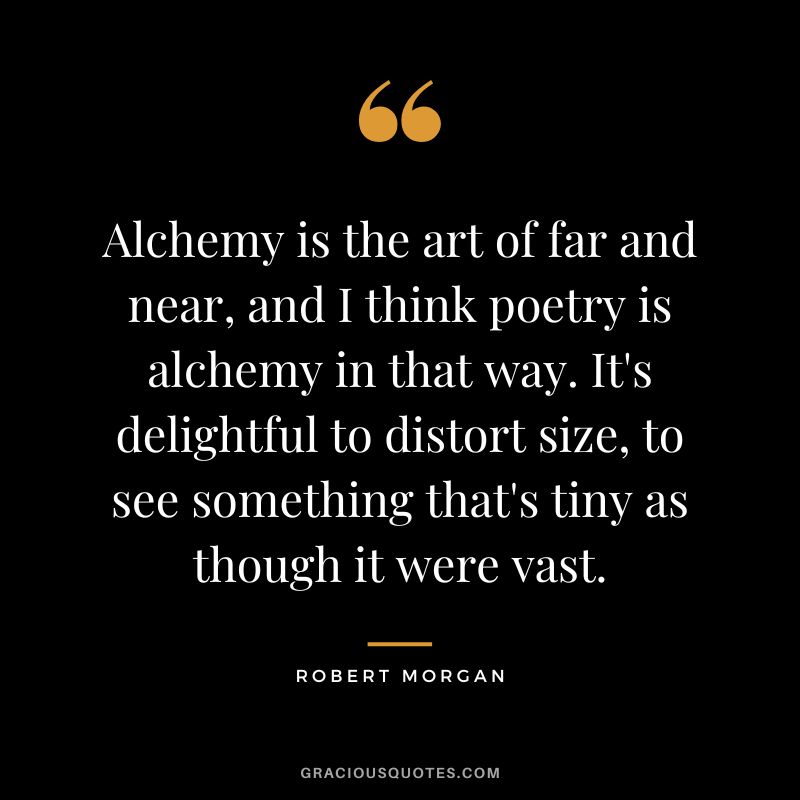 Alchemy is the art of far and near, and I think poetry is alchemy in that way. It's delightful to distort size, to see something that's tiny as though it were vast. - Robert Morgan