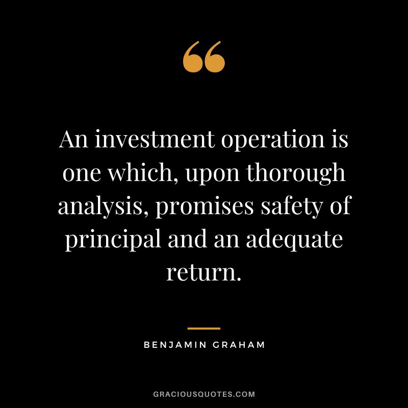 An investment operation is one which, upon thorough analysis, promises safety of principal and an adequate return. - Benjamin Graham
