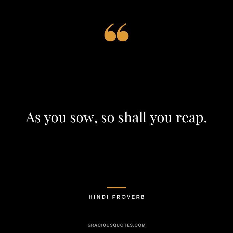 As you sow, so shall you reap.