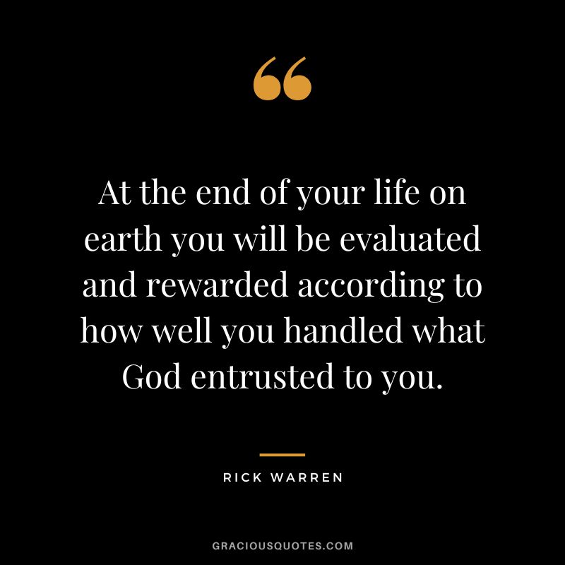 At the end of your life on earth you will be evaluated and rewarded according to how well you handled what God entrusted to you. - Rick Warren