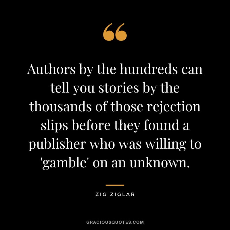 Authors by the hundreds can tell you stories by the thousands of those rejection slips before they found a publisher who was willing to 'gamble' on an unknown. - Zig Ziglar