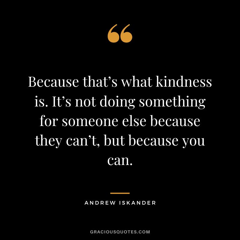 Because that’s what kindness is. It’s not doing something for someone else because they can’t, but because you can. - Andrew Iskander