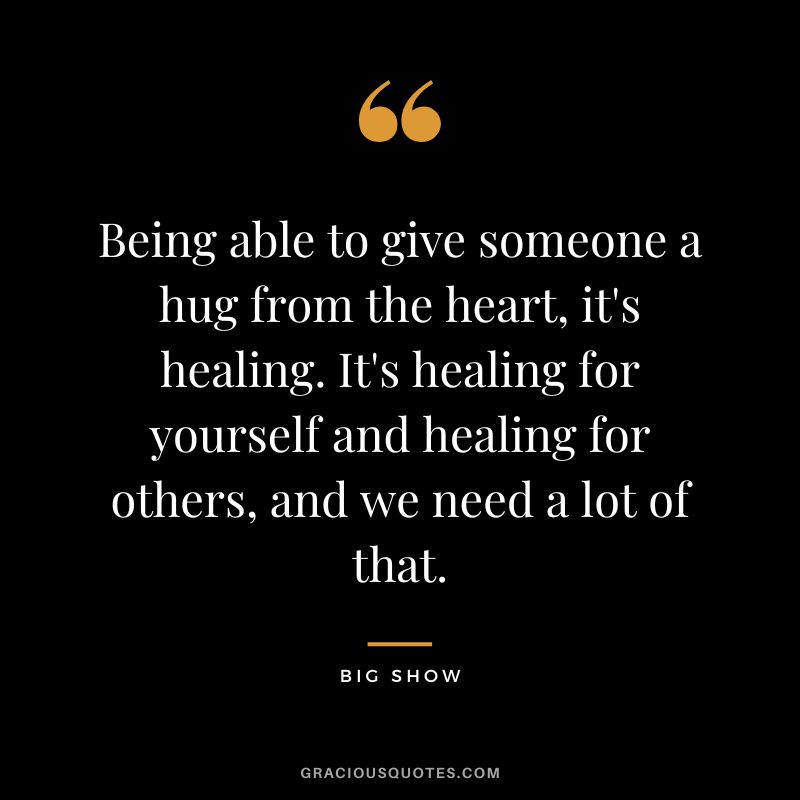 Being able to give someone a hug from the heart, it's healing. It's healing for yourself and healing for others, and we need a lot of that. - Big Show
