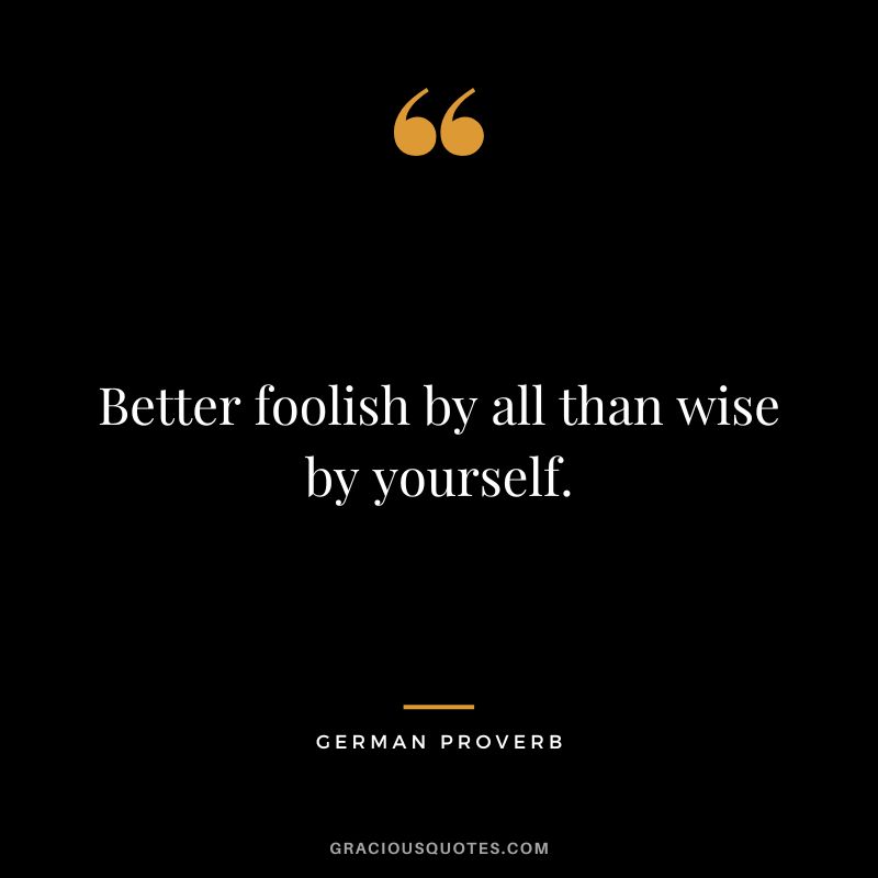 Better foolish by all than wise by yourself.