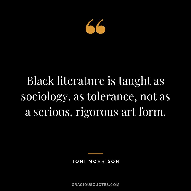 Black literature is taught as sociology, as tolerance, not as a serious, rigorous art form. - Toni Morrison