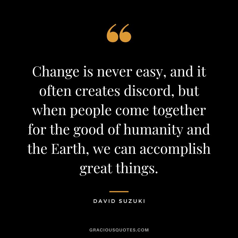 Change is never easy, and it often creates discord, but when people come together for the good of humanity and the Earth, we can accomplish great things. - David Suzuki