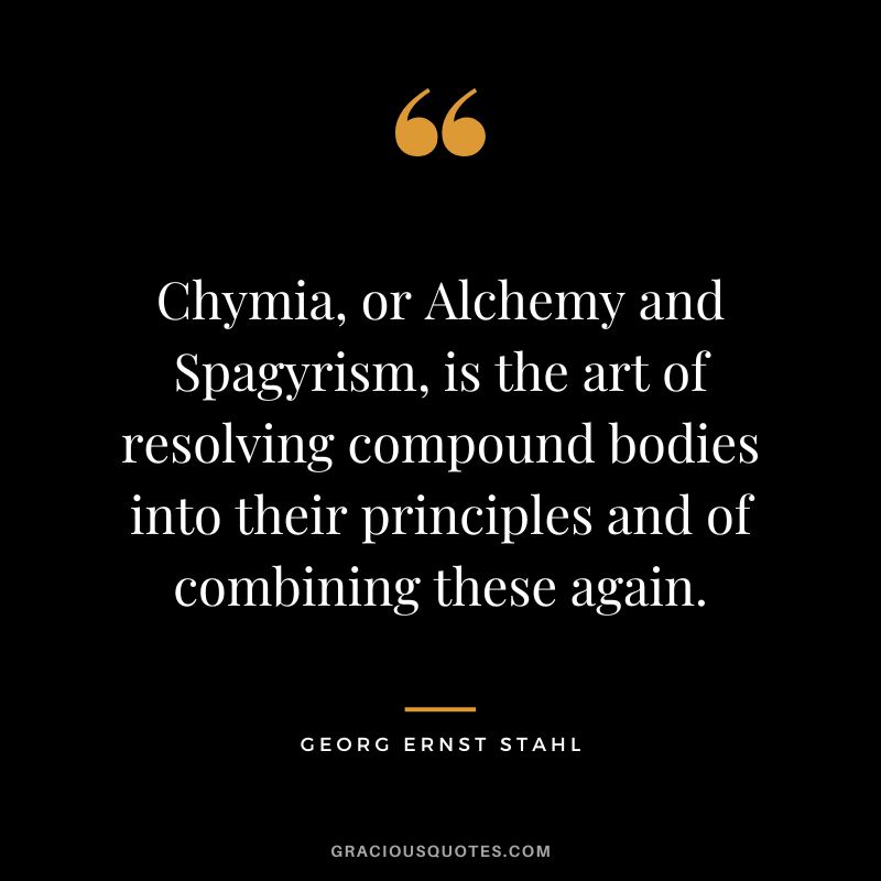 Chymia, or Alchemy and Spagyrism, is the art of resolving compound bodies into their principles and of combining these again. - Georg Ernst Stahl