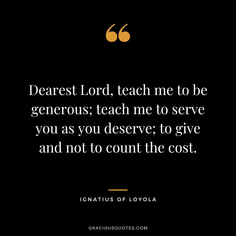 Dearest Lord, teach me to be generous; teach me to serve you as you deserve; to give and not to count the cost. - Ignatius of Loyola