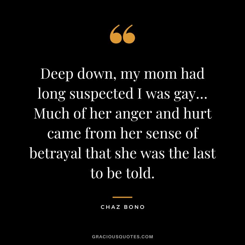Deep down, my mom had long suspected I was gay… Much of her anger and hurt came from her sense of betrayal that she was the last to be told. - Chaz Bono