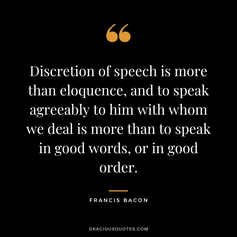 Discretion of speech is more than eloquence, and to speak agreeably to him with whom we deal is more than to speak in good words, or in good order. - Francis Bacon