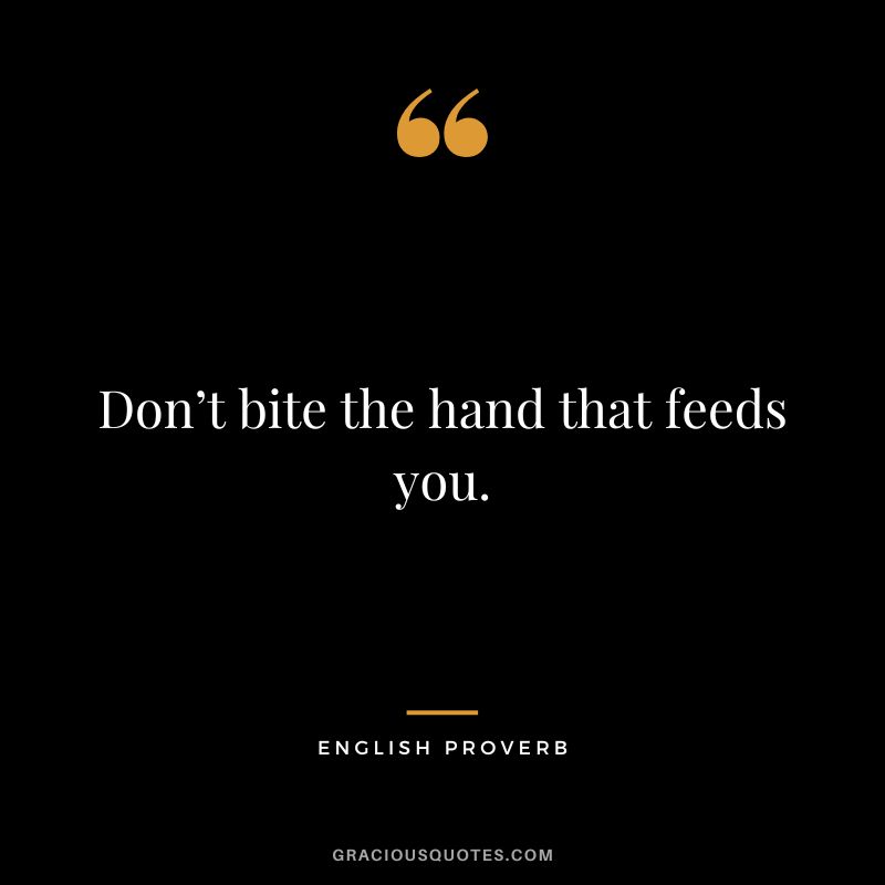 Don’t bite the hand that feeds you.