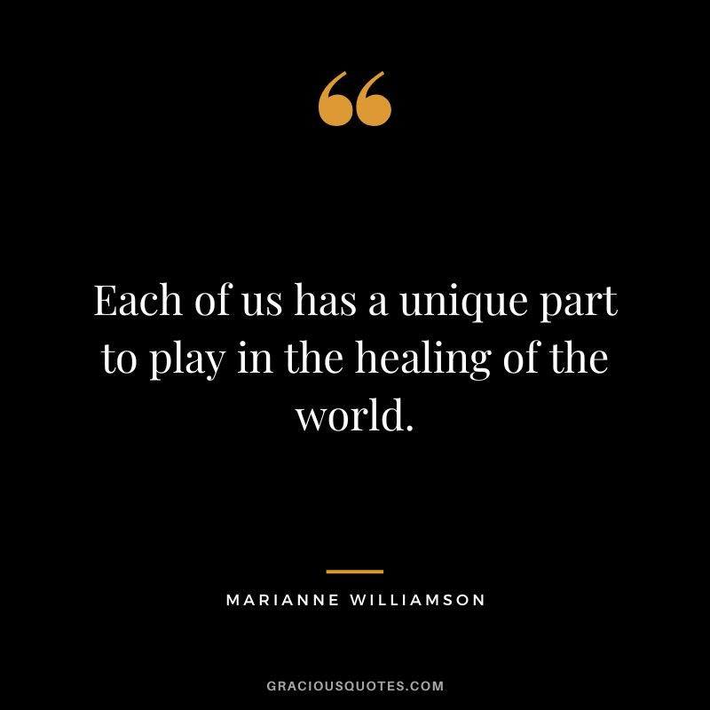 Each of us has a unique part to play in the healing of the world. - Marianne Williamson