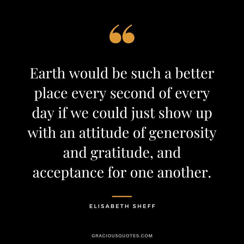 Earth would be such a better place every second of every day if we could just show up with an attitude of generosity and gratitude, and acceptance for one another. - Elisabeth Sheff
