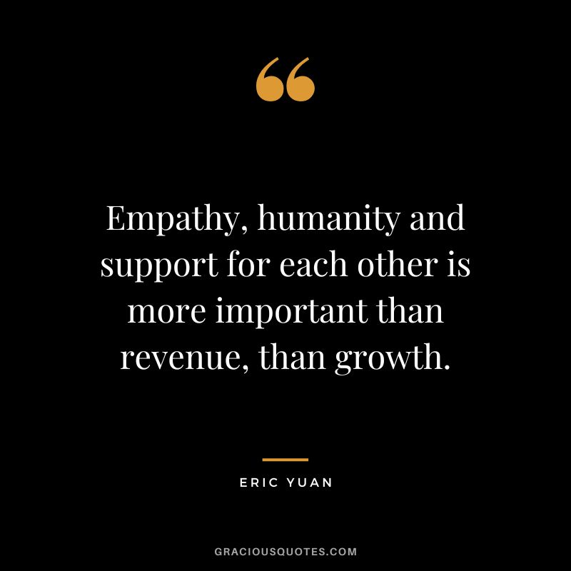 Empathy, humanity and support for each other is more important than revenue, than growth. - Eric Yuan