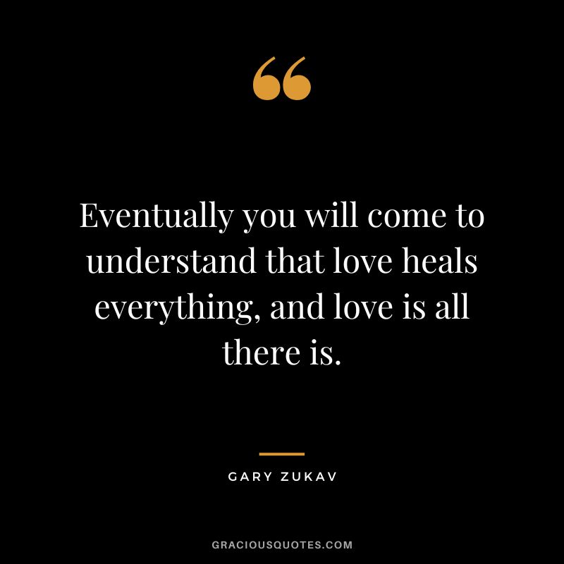 Eventually you will come to understand that love heals everything, and love is all there is. - Gary Zukav