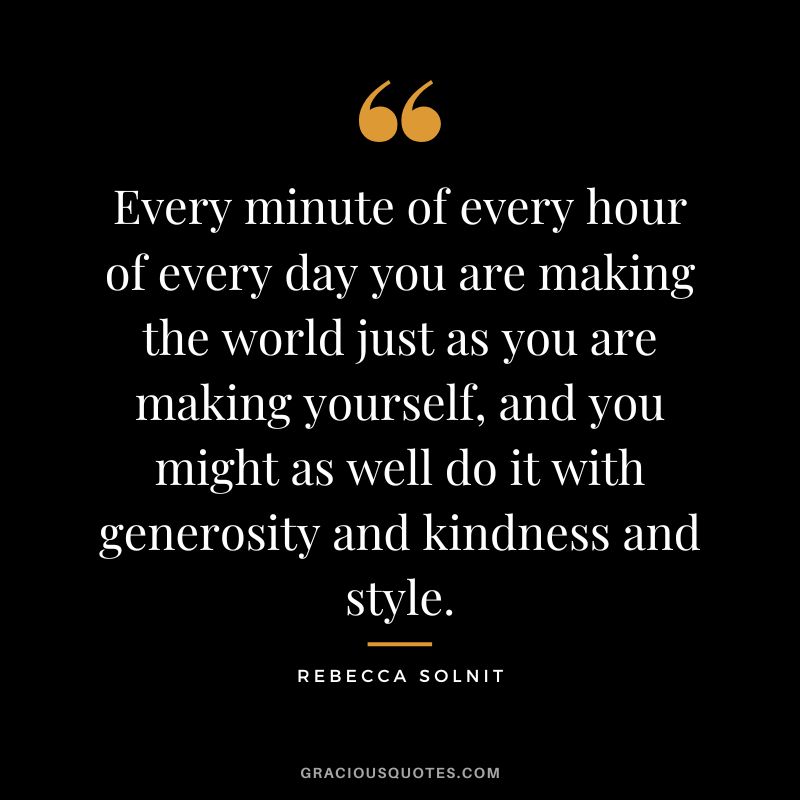 Every minute of every hour of every day you are making the world just as you are making yourself, and you might as well do it with generosity and kindness and style. - Rebecca Solnit