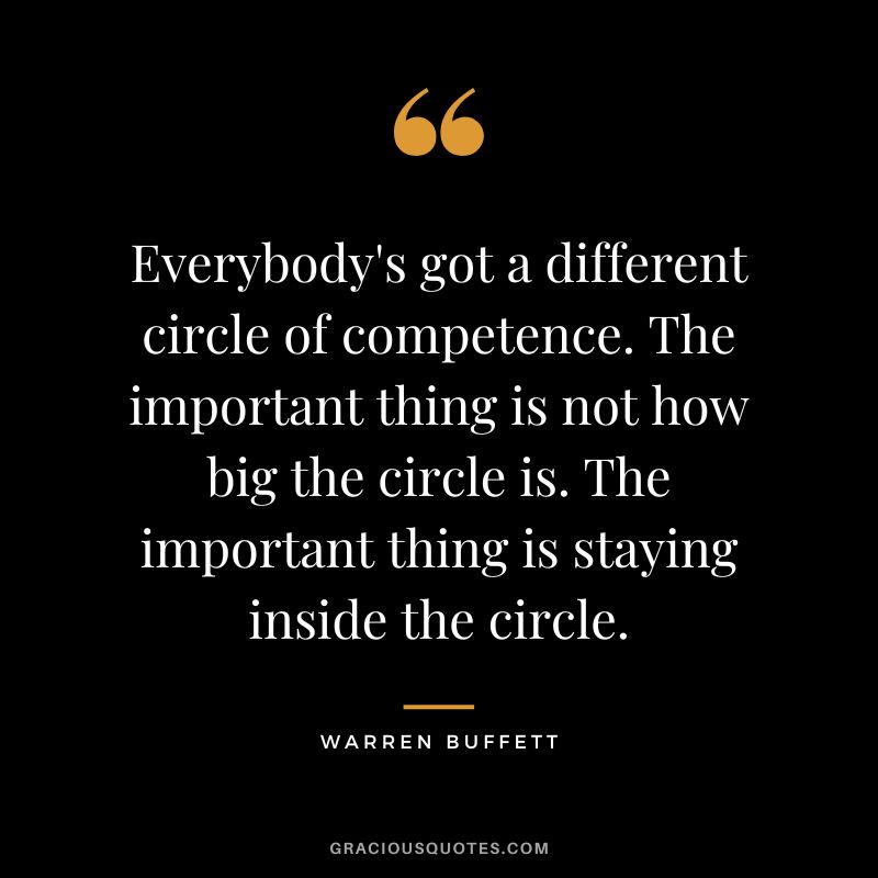 Everybody's got a different circle of competence. The important thing is not how big the circle is. The important thing is staying inside the circle. - Warren Buffett
