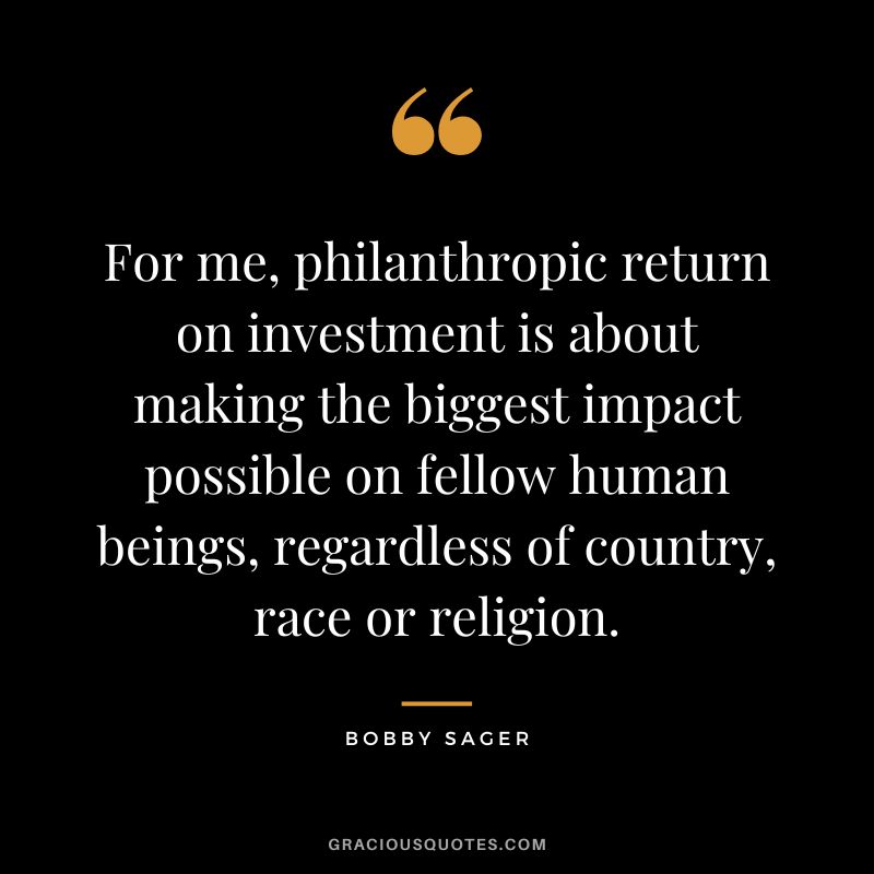 For me, philanthropic return on investment is about making the biggest impact possible on fellow human beings, regardless of country, race or religion. - Bobby Sager