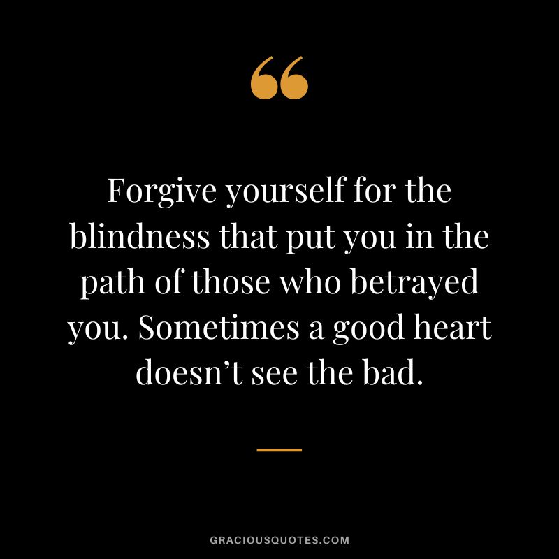 Forgive yourself for the blindness that put you in the path of those who betrayed you. Sometimes a good heart doesn’t see the bad.