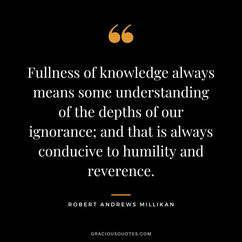 Fullness of knowledge always means some understanding of the depths of our ignorance; and that is always conducive to humility and reverence. - Robert Andrews Millikan