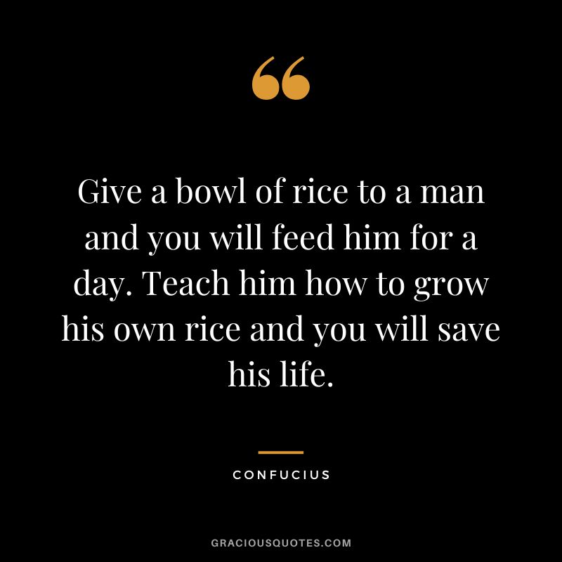 Give a bowl of rice to a man and you will feed him for a day. Teach him how to grow his own rice and you will save his life. - Confucius