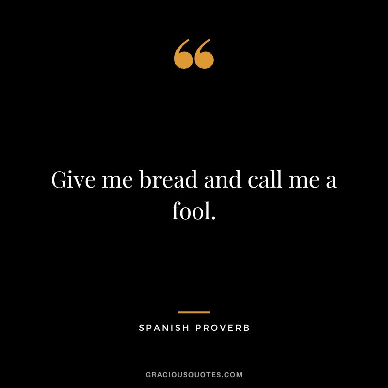 Give me bread and call me a fool.