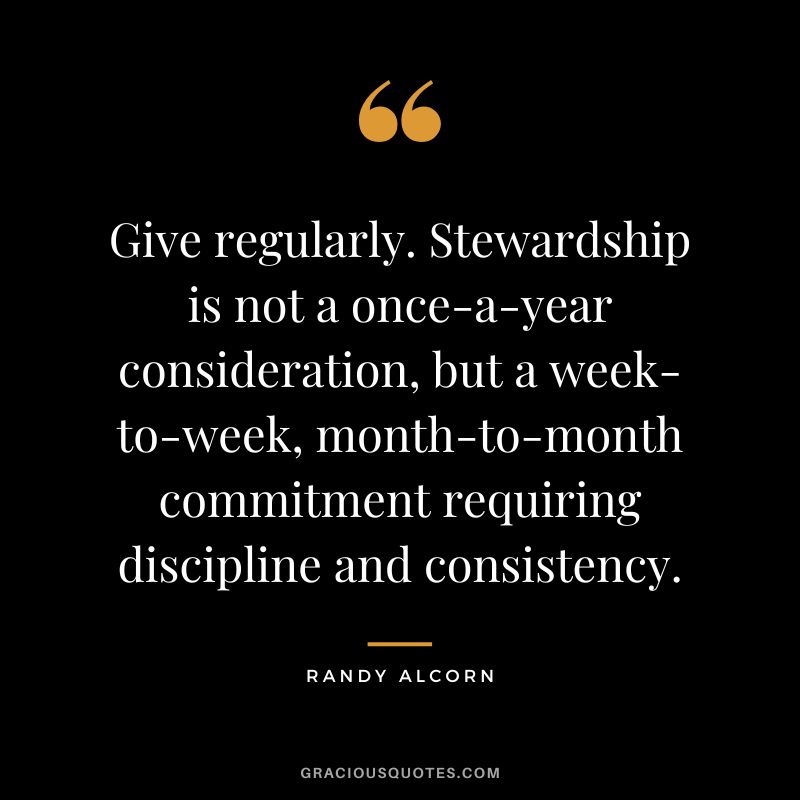 Give regularly. Stewardship is not a once-a-year consideration, but a week-to-week, month-to-month commitment requiring discipline and consistency. - Randy Alcorn