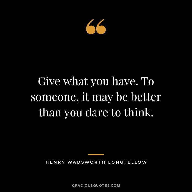 Give what you have. To someone, it may be better than you dare to think. - Henry Wadsworth Longfellow