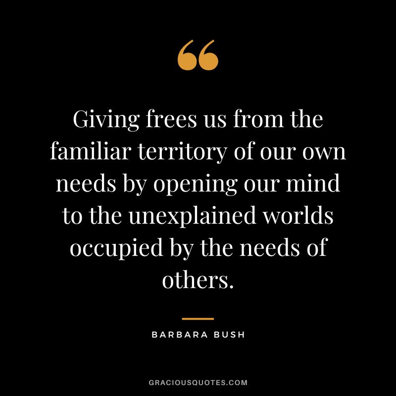 Giving frees us from the familiar territory of our own needs by opening our mind to the unexplained worlds occupied by the needs of others. - Barbara Bush