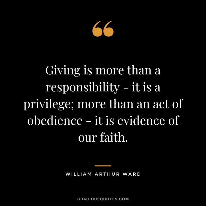 Giving is more than a responsibility - it is a privilege; more than an act of obedience - it is evidence of our faith. - William Arthur Ward