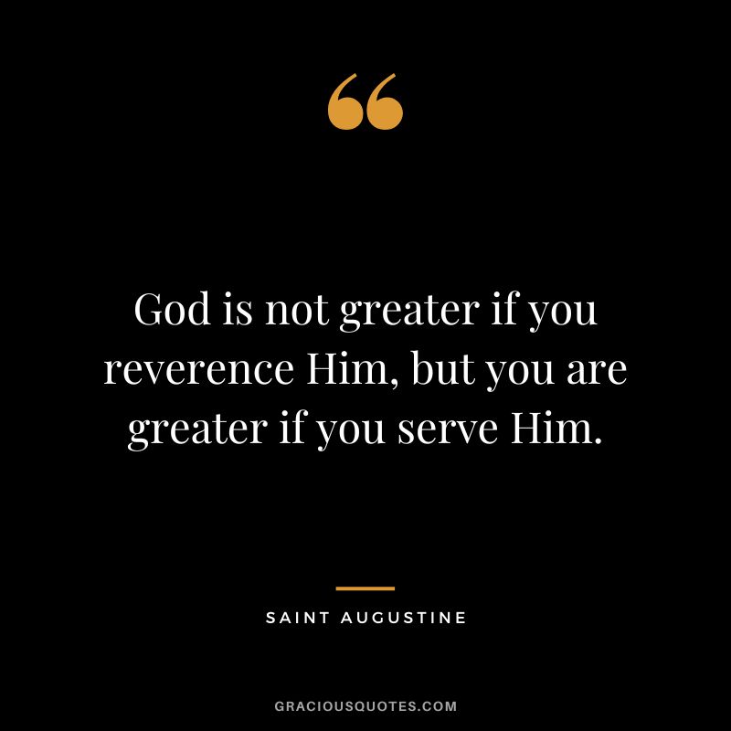 God is not greater if you reverence Him, but you are greater if you serve Him. - Saint Augustine