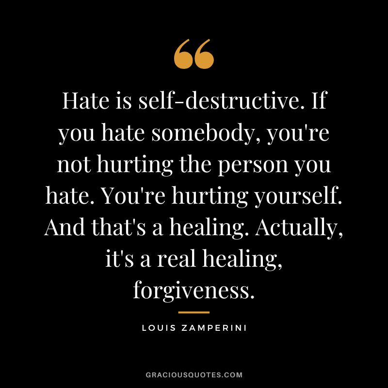 Hate is self-destructive. If you hate somebody, you're not hurting the person you hate. You're hurting yourself. And that's a healing. Actually, it's a real healing, forgiveness. - Louis Zamperini