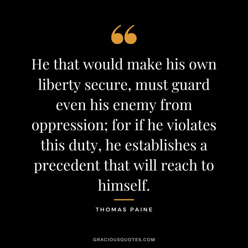 He that would make his own liberty secure, must guard even his enemy from oppression; for if he violates this duty, he establishes a precedent that will reach to himself. - Thomas Paine