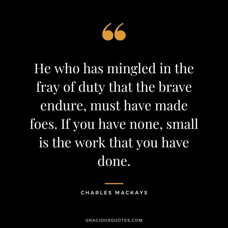 He who has mingled in the fray of duty that the brave endure, must have made foes. If you have none, small is the work that you have done. - Charles Mackays